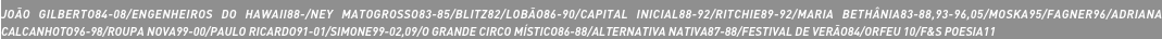 JOÃO GILBERTO84-08/ENGENHEIROS DO HAWAII88-/NEY MATOGROSSO83-85/BLITZ82/LOBÃO86-90/CAPITAL INICIAL88-92/RITCHIE89-92/MARIA BETHÂNIA83-88,93-96,05/MOSKA95/FAGNER96/ADRIANA CALCANHOTO96-98/ROUPA NOVA99-00/PAULO RICARDO91-01/SIMONE99-02,09/O GRANDE CIRCO MÍSTICO86-88/ALTERNATIVA NATIVA87-88/FESTIVAL DE VERÃO84/ORFEU 10/F&S POESIA11