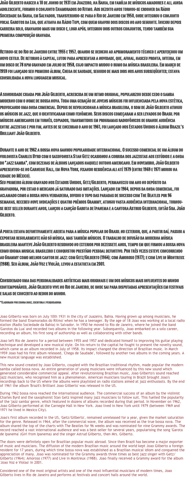 João Gilberto nasceu a 10 de junho de 1931 em Juazeiro, na Bahia, em família de músicos amadores e ali, ainda adolescente, formou o conjunto Enamorados do Ritmo. Aos dezoito anos tornou-se crooner da Rádio Sociedade da Bahia, em Salvador, transferindo-se para o Rio de Janeiro em 1950, onde integrou o conjunto vocal Garotos da Lua, que atuava na Rádio Tupi, com quem gravou dois discos no ano seguinte. Iniciou depois carreira solo, gravando mais um disco e, logo após, integrou dois outros conjuntos, tendo também sua primeira composição gravada.
 Retirou-se do Rio de Janeiro entre 1955 e 1957, quando se dedicou ao aprimoramento técnico e aperfeiçoou um novo estilo. De retorno à capital, lutou para apresentar a novidade, que, afinal, nasceu pronta, inteira, em um disco de 78 rpm gravado em julho de 1958, cujo impacto mudou o rumo da música brasileira. Em março de 1959 foi lançado seu primeiro álbum, Chega de saudade, seguido de mais dois nos anos subseqüentes; estava consolidada a nova linguagem musical.
 A sonoridade criada por João Gilberto, acrescida de um ritmo original, popularizou desde cedo o samba moderno com o nome de bossa nova. Toda uma geração de jovens músicos foi influenciada pela nova estética, provocando uma onda comercial. Depois de revolucionar a música brasileira, o som de João Gilberto atingiu os músicos de jazz, que o identificaram como fenômeno. Seus discos começaram a ser levados do Brasil por músicos americanos em turnês, copiados, transmitidos em programas radiofônicos de grande audiência entre jazzistas e por fim, antes de se encerrar o ano de 1961, foi lançado nos Estados Unidos o álbum Brazil's Brilliant João Gilberto.
 Durante o ano de 1962 a bossa nova ganhou popularidade internacional. O sucesso comercial de um álbum do violonista Charles Byrd com o saxofonista Stan Getz ocasionou a corrida dos jazzistas aos estúdios e a onda do "jazz samba", com dezenas de álbuns lançados naquele outono americano. Em novembro, João Gilberto apresentou-se no Carnegie Hall, em Nova York, fixando residência ali até 1979 (entre 1969 e 1971 morou na cidade do México).  Seu primeiro álbum gravado nos Estados Unidos, Getz/Gilberto, permaneceu um ano no depósito da gravadora, por estar o mercado já saturado das imitações. Lançado em 1964, depois da onda comercial, foi aclamado como a bossa nova verdadeira, dividiu o topo das paradas de sucesso com The Beatles por 96 semanas, recebeu nove indicações e quatro prêmios Grammy, atingiu vasta audiência internacional, tornou-se best seller durante anos, lançou a canção Garota de Ipanema e a cantora Astrud Gilberto, então Sra. João Gilberto.
 A porta estava definitivamente aberta para a música popular do Brasil no exterior, que, a partir daí, passou a exportar regularmente não só música, mas também músicos. O trabalho de difusão da moderna música brasileira manteve João Gilberto residindo no exterior por dezessete anos, tempo em que firmou a bossa nova como idioma musical brasileiro e conquistou prestígio pessoal definitivo. Por três vezes esteve concorrendo ao Grammy como melhor cantor de jazz: com Getz/Gilberto (1964); com Amoroso (1977); e com Live in Montreux (1988). Seu álbum, João Voz e Violão, levou a estatueta em 2001.
 Considerado uma das personalidades artísticas mais originais e um dos músicos mais influentes do mundo contemporâneo, João Gilberto vive no Rio de Janeiro, de onde sai para disputadas apresentações em festivais e salas de concerto ao redor do mundo.
*Elaborado por edinha diniz, escritora e pesquisadora 
 Joao Gilberto was born on July 10th 1931 in the city of Juazeiro, Bahia. Having grown up among musicians, he formed the band 'Enamorados do Ritmo' when he has a teenager. By the age of 18 Joao was working at a local radio station (Radio Sociedade da Bahia) in Salvador. In 1950 he moved to Rio de Janeiro, where he joined the band 'Garotos da Lua' and recorded two albums in the following year. Subsequently, Joao embarked on a solo career, recording an album, his first song of authorship as well as collaborating with other bands.
Joao left Rio de Janeiro for a period between 1955 and 1957 and dedicated himself to improving his guitar playing technique and developed a new musical style. On his return to the capital he fought to present the novelty sound, which came as an album recorded in July of 1958. Its impact changed the direction of Brazilian music. In March 1959 Joao had his first album released, 'Chega de Saudade', followed by another two albums in the coming years. A new musical language was established.
This new sound created by Joao Gilberto, coupled with the Brazilian traditional rhythm, made popular the modern samba called bossa nova. An entire generation of young musicians were influenced by this new sound which generated considerable commercial appeal. After revolutionising Brazilian music, Joao Gilberto's sound reached jazz musicians, who recognised him as a phenomenon. American musicians touring in Brazil brought Joao's recordings back to the US where the albums were playlisted on radio stations aimed at jazz enthusiasts. By the end of 1961 the album 'Brazil's Brilliant Joao Gilberto' was released in the US.
During 1962 bossa nova reached the international audience. The commercial success of an album by the violinist Charles Byrd and the saxophonist Stan Getz inspired many jazz musicians to follow suit. This fuelled the popularity of the 'jazz samba' genre, which featured in dozens of albums recorded during that period. In November on 1962, Joao Gilberto performed at the Carnegie Hall in New York. Joao lived in New York until 1979 (between 1969 and 1971 he lived in Mexico City).
Joao's first album recorded in the US, 'Getz/Gilberto', remained unreleased for a year, given the market saturation for the genre. Released in 1964, after the commercial wave, the album was received as the true bossa nova. The album shared the top of the charts with The Beatles for 96 weeks and was nominated for nine Grammy awards. The record reached a vast international audience and was a best-seller for several years, popularising the song 'Garota de Ipanema' (Girl from Ipanema) and the singer Astrud Gilberto, then Mrs. Gilberto.
The doors were definitely open for Brazilian popular music abroad. Since then Brazil has become a major exporter of music and musicians. The diffusion of the modern Brazilian music around the world kept Joao Gilberto a foreign resident for 17 years, during which time bossa nova was established as a Brazilian musical idiom and conquered the appreciation of many. Joao was nominated for the Grammy awards three times as best jazz singer with Getz/Gilberto (1964); Amoroso (1977) and Live in Montreux (1988). Joao finally received a Grammy award for the album 'Joao Voz e Violao' in 2001.   Considered one of the most original artists and one of the most influential musicians of modern times, Joao Gilberto lives in Rio de Janeiro and performs at festivals and concert halls around the world.

