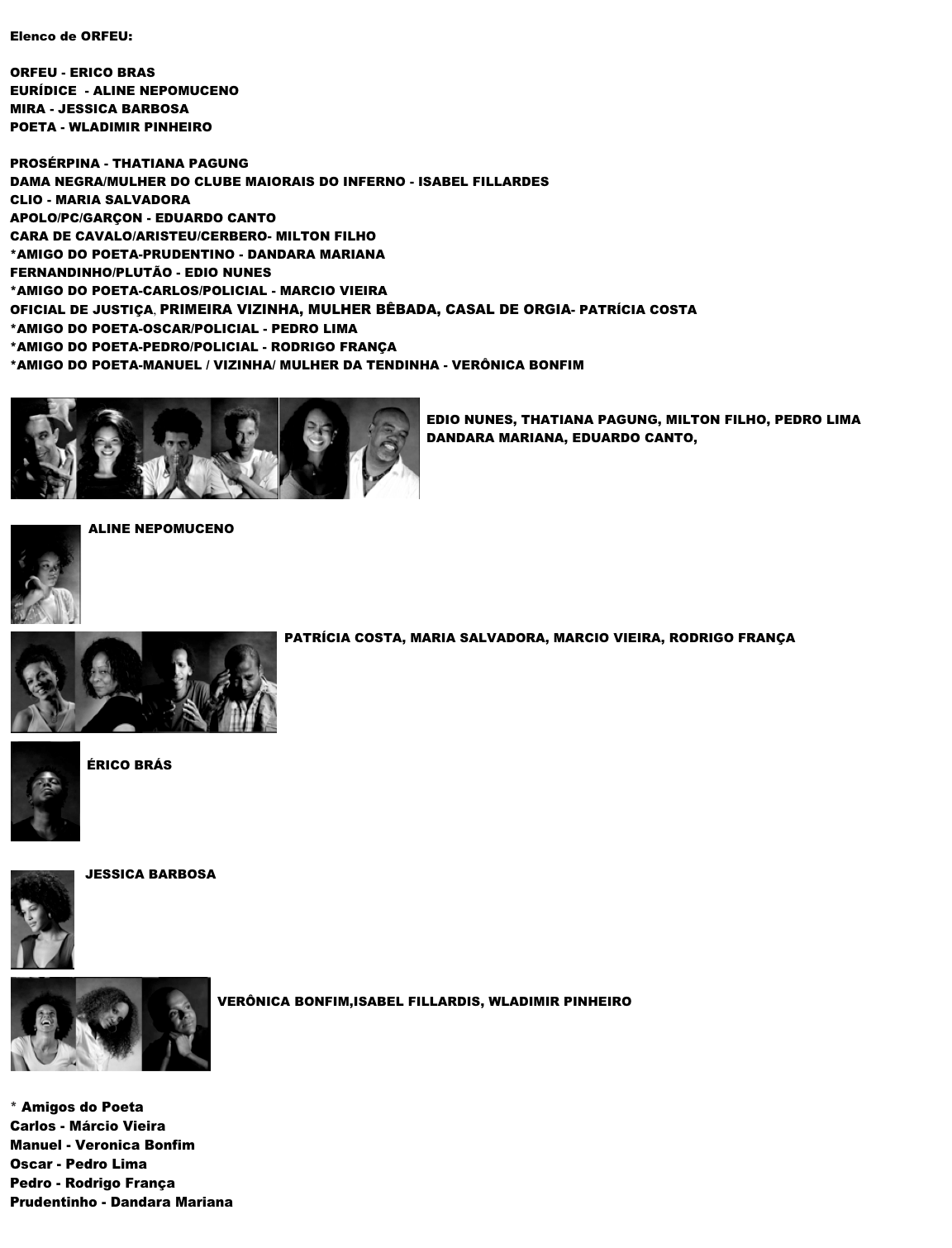 
Elenco de ORFEU:

ORFEU - ERICO BRAS
EURÍDICE  - ALINE NEPOMUCENO 
MIRA - JESSICA BARBOSA
POETA - WLADIMIR PINHEIRO

PROSÉRPINA - THATIANA PAGUNG
DAMA NEGRA/MULHER DO CLUBE MAIORAIS DO INFERNO - ISABEL FILLARDES CLIO - MARIA SALVADORA APOLO/PC/GARÇON - EDUARDO CANTO CARA DE CAVALO/ARISTEU/CERBERO- MILTON FILHO *AMIGO DO POETA-PRUDENTINO - DANDARA MARIANA FERNANDINHO/PLUTÃO - EDIO NUNES *AMIGO DO POETA-CARLOS/POLICIAL - MARCIO VIEIRA OFICIAL DE JUSTIÇA, PRIMEIRA VIZINHA, MULHER BÊBADA, CASAL DE ORGIA- PATRÍCIA COSTA *AMIGO DO POETA-OSCAR/POLICIAL - PEDRO LIMA *AMIGO DO POETA-PEDRO/POLICIAL - RODRIGO FRANÇA *AMIGO DO POETA-MANUEL / VIZINHA/ MULHER DA TENDINHA - VERÔNICA BONFIM 
￼    
EDIO NUNES, THATIANA PAGUNG, MILTON FILHO, PEDRO LIMA
DANDARA MARIANA, EDUARDO CANTO, 




￼ALINE NEPOMUCENO

 ￼


PATRÍCIA COSTA, MARIA SALVADORA, MARCIO VIEIRA, RODRIGO FRANÇA



 ￼

ÉRICO BRÁS





 ￼JESSICA BARBOSA



 ￼

VERÔNICA BONFIM,ISABEL FILLARDIS, WLADIMIR PINHEIRO






* Amigos do Poeta
Carlos - Márcio Vieira
Manuel - Veronica Bonfim
Oscar - Pedro Lima
Pedro - Rodrigo França
Prudentinho - Dandara Mariana

